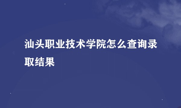 汕头职业技术学院怎么查询录取结果