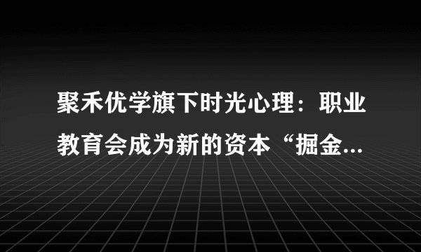 聚禾优学旗下时光心理：职业教育会成为新的资本“掘金场”吗？