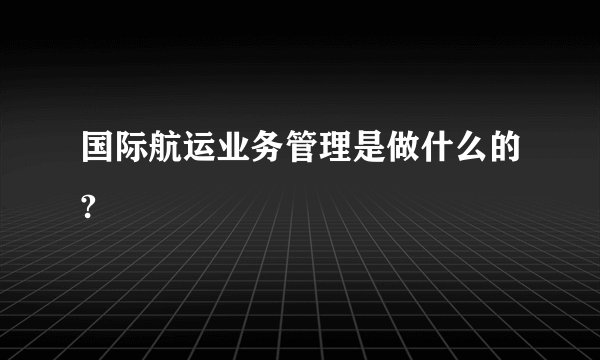 国际航运业务管理是做什么的?