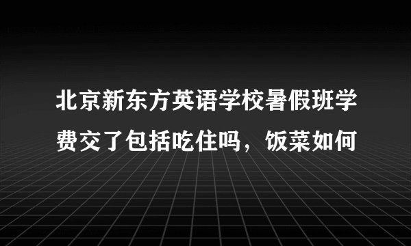 北京新东方英语学校暑假班学费交了包括吃住吗，饭菜如何