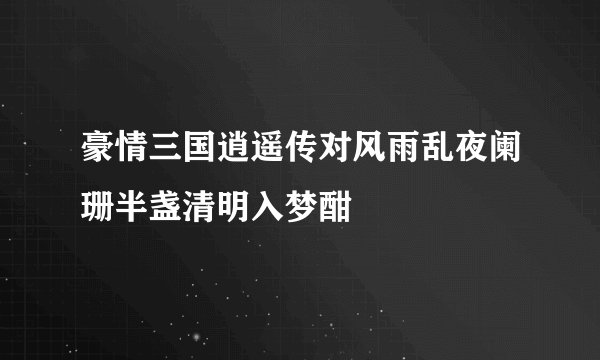 豪情三国逍遥传对风雨乱夜阑珊半盏清明入梦酣
