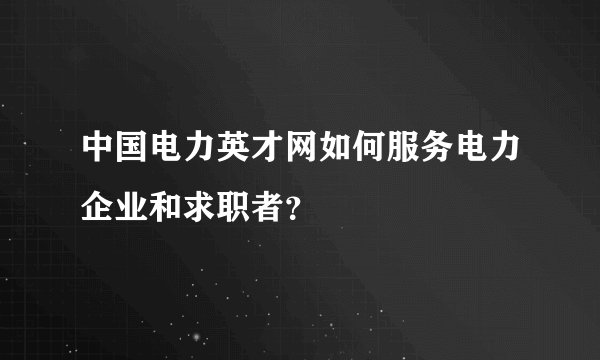 中国电力英才网如何服务电力企业和求职者？