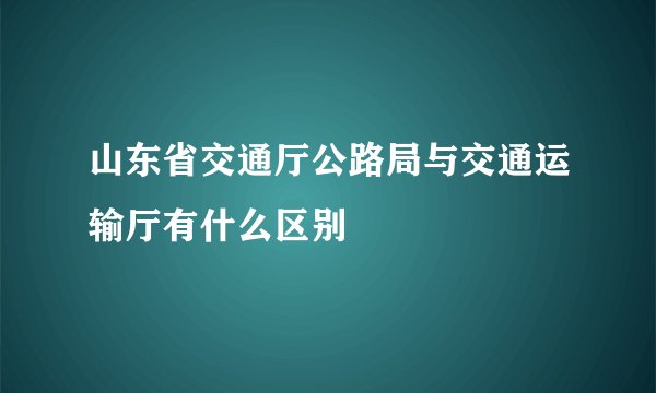 山东省交通厅公路局与交通运输厅有什么区别