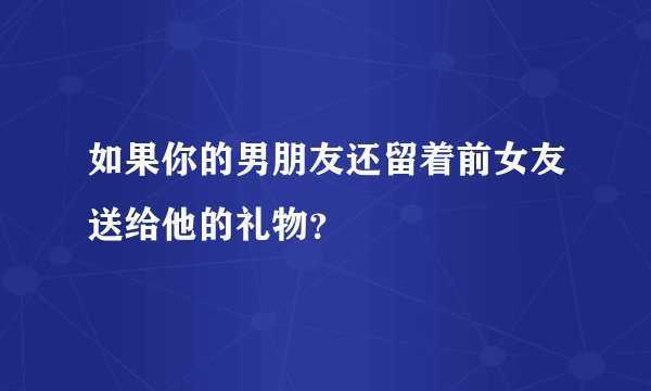 如果你的男朋友还留着前女友送给他的礼物？