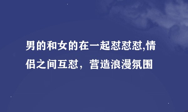 男的和女的在一起怼怼怼,情侣之间互怼，营造浪漫氛围
