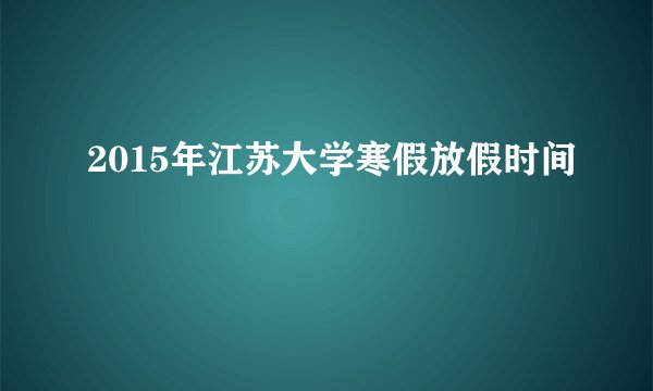 2015年江苏大学寒假放假时间