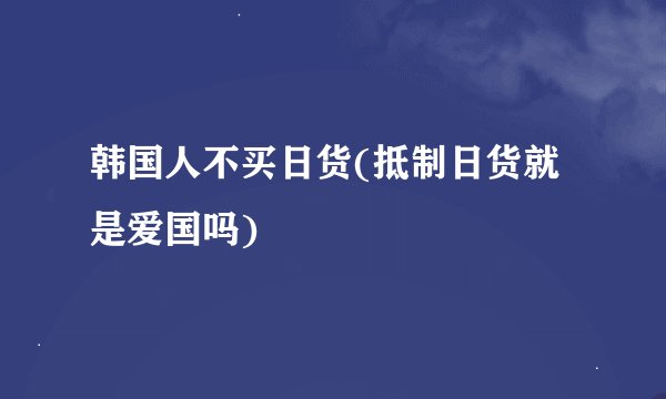 韩国人不买日货(抵制日货就是爱国吗)