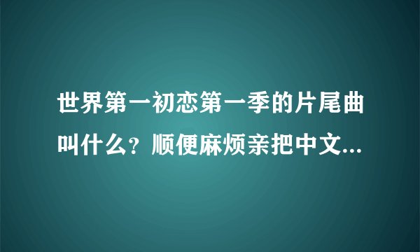 世界第一初恋第一季的片尾曲叫什么？顺便麻烦亲把中文翻译和罗马发音写上，谢谢惹么么哒！