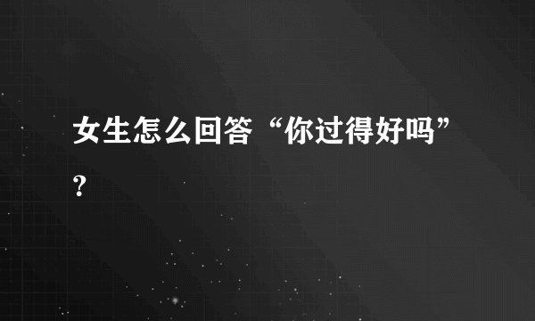女生怎么回答“你过得好吗”？