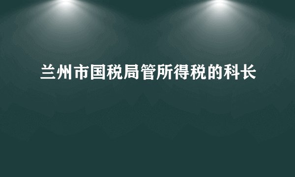 兰州市国税局管所得税的科长