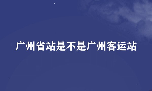 广州省站是不是广州客运站