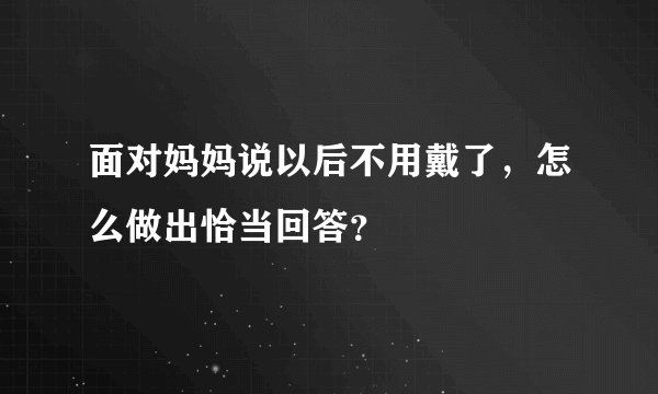 面对妈妈说以后不用戴了，怎么做出恰当回答？