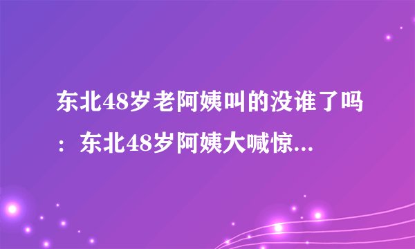 东北48岁老阿姨叫的没谁了吗：东北48岁阿姨大喊惊人，网友惊呆！