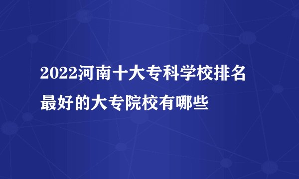 2022河南十大专科学校排名 最好的大专院校有哪些