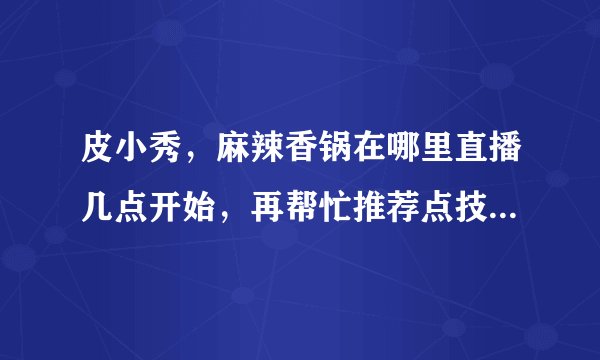 皮小秀，麻辣香锅在哪里直播几点开始，再帮忙推荐点技术比较厉害的主播，谢谢