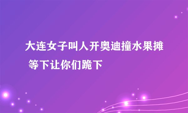 大连女子叫人开奥迪撞水果摊 等下让你们跪下