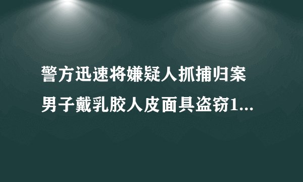警方迅速将嫌疑人抓捕归案 男子戴乳胶人皮面具盗窃160余万