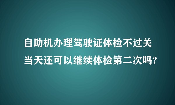 自助机办理驾驶证体检不过关当天还可以继续体检第二次吗?
