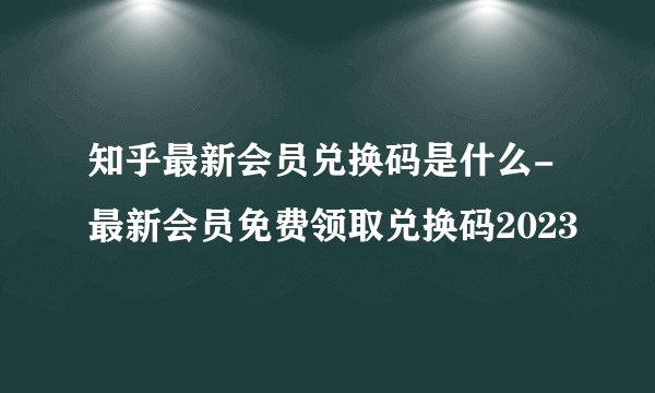 知乎最新会员兑换码是什么-最新会员免费领取兑换码2023
