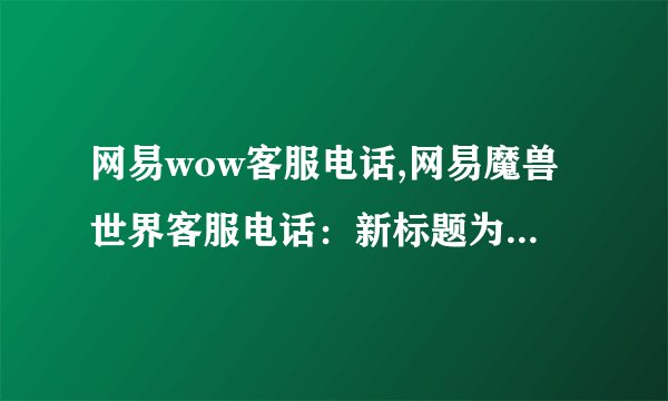 网易wow客服电话,网易魔兽世界客服电话:新标题为“网易魔兽客服电话”