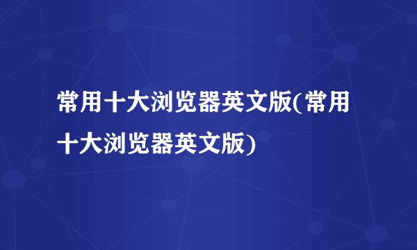 常用十大浏览器英文版(常用十大浏览器英文版)