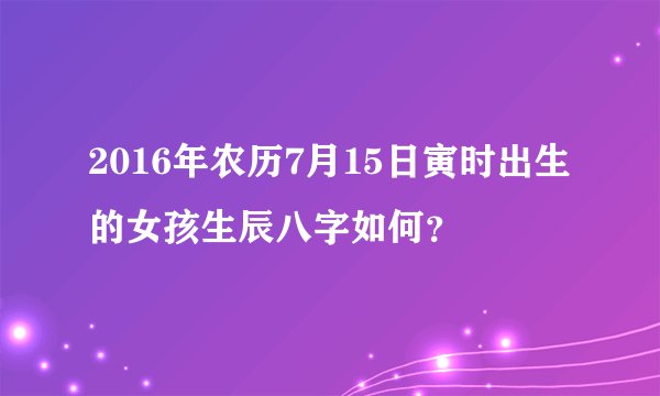 2016年农历7月15日寅时出生的女孩生辰八字如何？