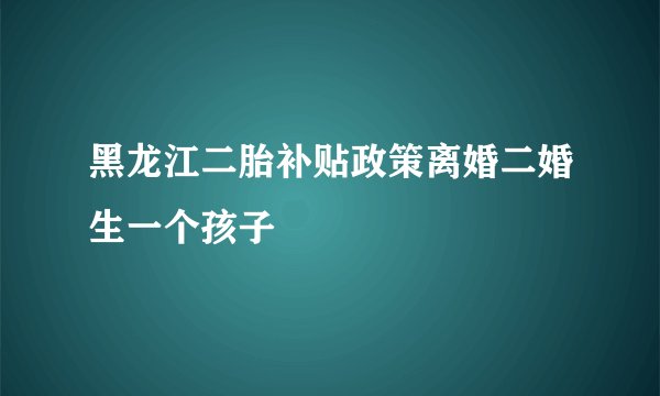 黑龙江二胎补贴政策离婚二婚生一个孩子