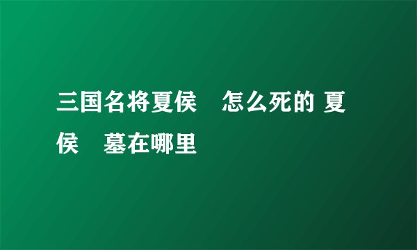 三国名将夏侯惇怎么死的 夏侯惇墓在哪里