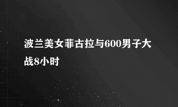 波兰美女菲古拉与600男子大战8小时