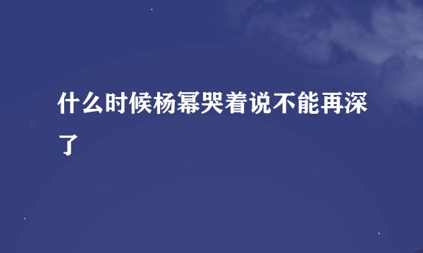 什么时候杨幂哭着说不能再深了