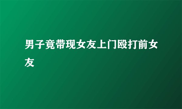 男子竟带现女友上门殴打前女友