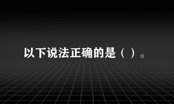 以下说法正确的是（）。