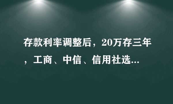存款利率调整后，20万存三年，工商、中信、信用社选哪家合适？