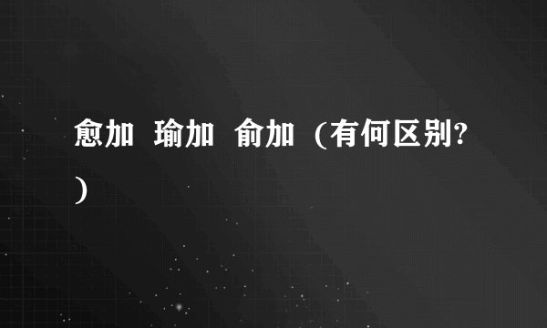 愈加  瑜加  俞加  (有何区别?)