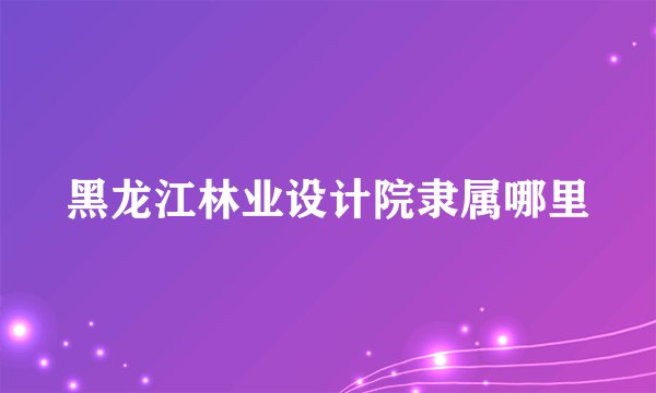 黑龙江林业设计院隶属哪里