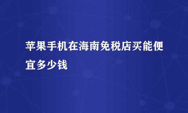 苹果手机在海南免税店买能便宜多少钱