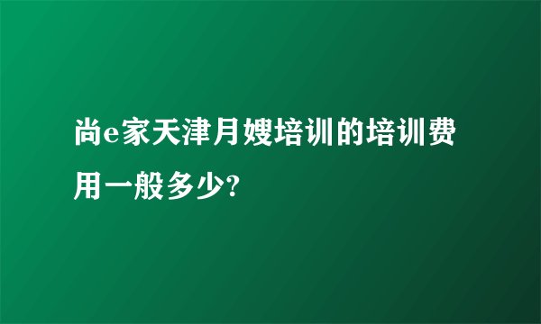 尚e家天津月嫂培训的培训费用一般多少?