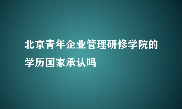 北京青年企业管理研修学院的学历国家承认吗