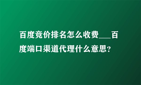 百度竞价排名怎么收费___百度端口渠道代理什么意思?