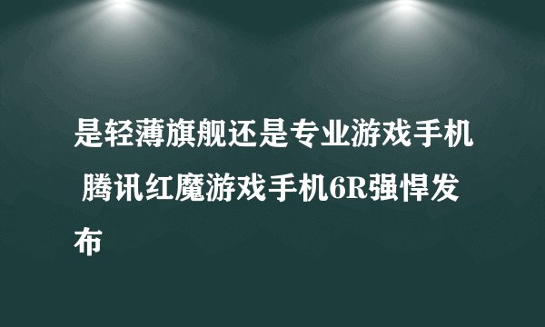 是轻薄旗舰还是专业游戏手机 腾讯红魔游戏手机6R强悍发布