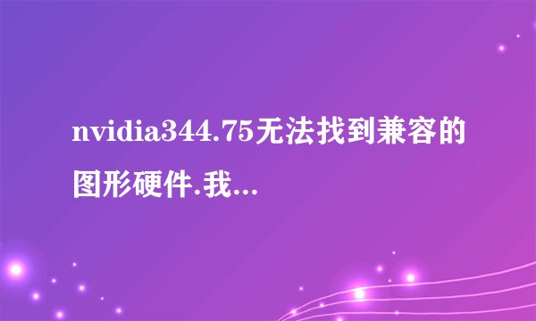 nvidia344.75无法找到兼容的图形硬件.我的电脑是台式机DELLwin7请专家指导，拜托