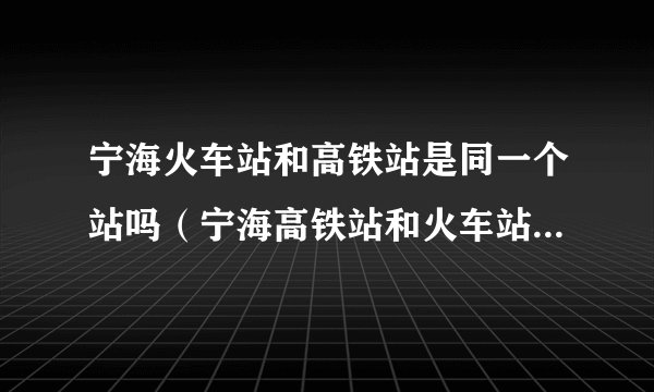 宁海火车站和高铁站是同一个站吗（宁海高铁站和火车站是一起的吗）