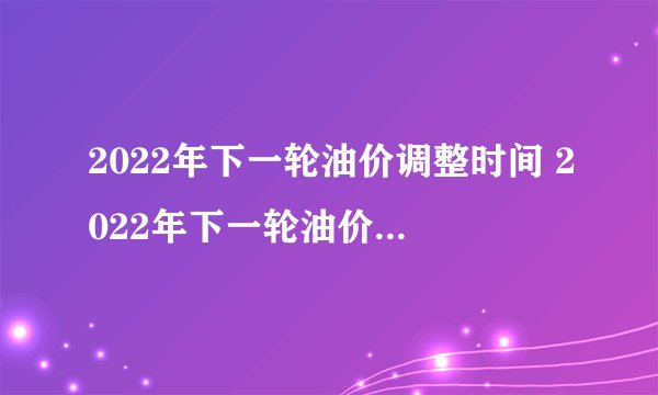 2022年下一轮油价调整时间 2022年下一轮油价调整预测