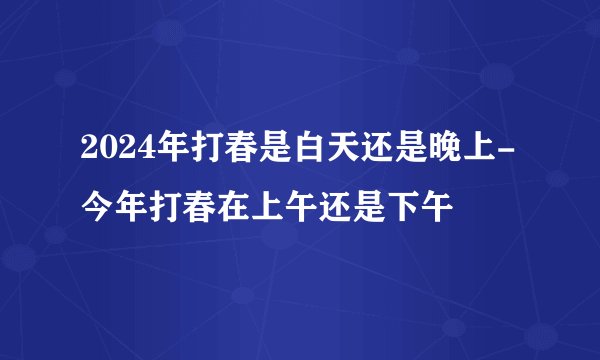 2024年打春是白天还是晚上-今年打春在上午还是下午