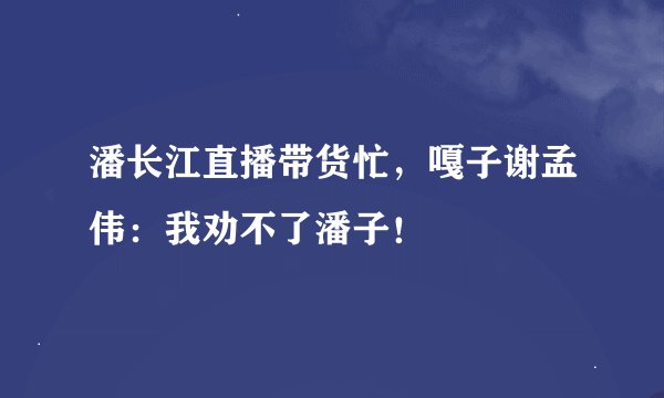 潘长江直播带货忙，嘎子谢孟伟：我劝不了潘子！