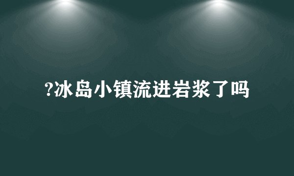 ?冰岛小镇流进岩浆了吗