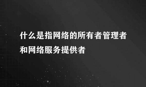 什么是指网络的所有者管理者和网络服务提供者