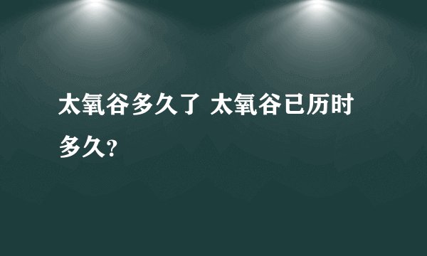 太氧谷多久了 太氧谷已历时多久？