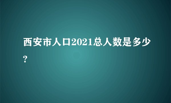 西安市人口2021总人数是多少?