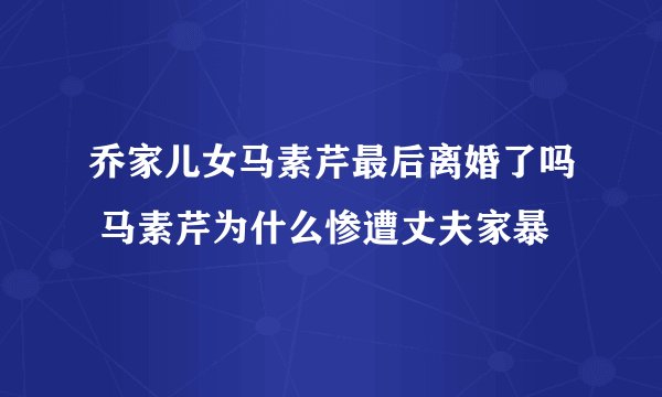 乔家儿女马素芹最后离婚了吗 马素芹为什么惨遭丈夫家暴